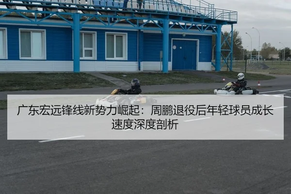 广东宏远锋线新势力崛起：周鹏退役后年轻球员成长速度深度剖析